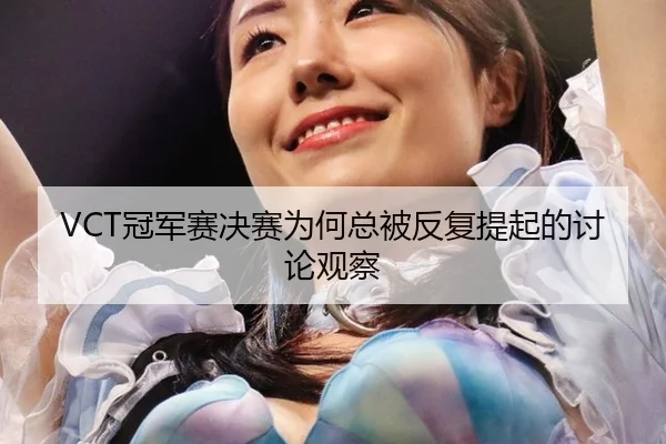 VCT冠军赛决赛为何总被反复提起的讨论观察